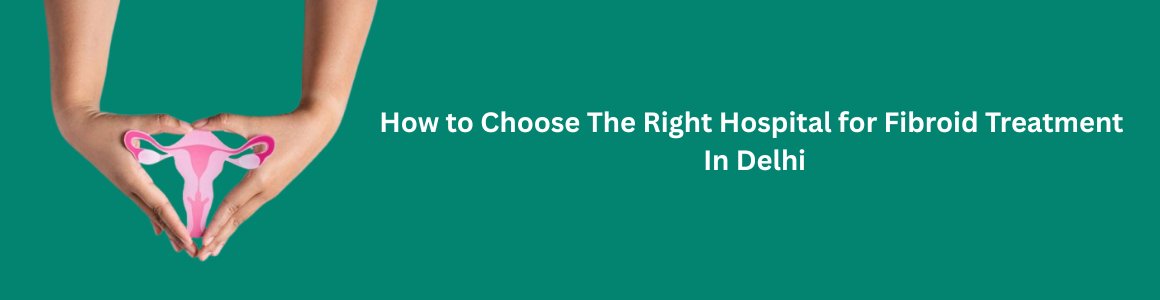 How to Choose the Right Hospital for Fibroid Treatment in Delhi