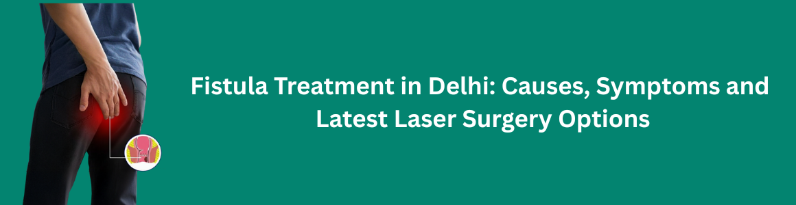 Fistula Treatment in Delhi: Causes, Symptoms & Latest Laser Surgery Options