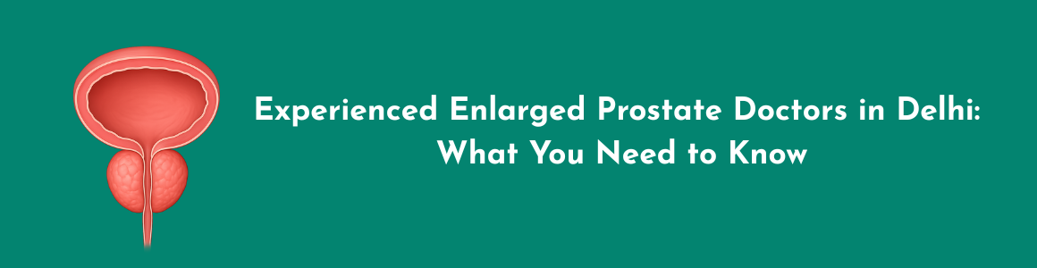 Experienced Enlarged Prostate Doctors in Delhi: What You Need to Know