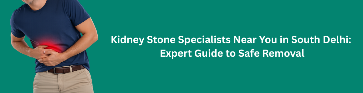 Kidney Stone Specialists Near You in South Delhi | Expert Guide to Safe Removal